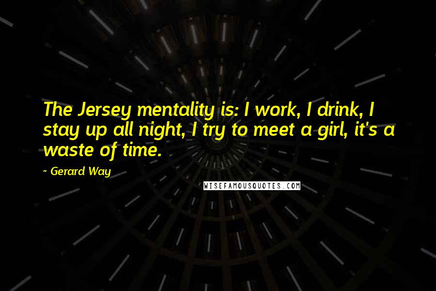 Gerard Way Quotes: The Jersey mentality is: I work, I drink, I stay up all night, I try to meet a girl, it's a waste of time.