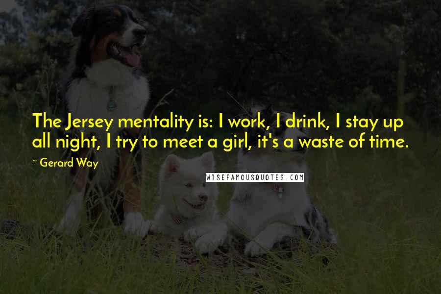 Gerard Way Quotes: The Jersey mentality is: I work, I drink, I stay up all night, I try to meet a girl, it's a waste of time.