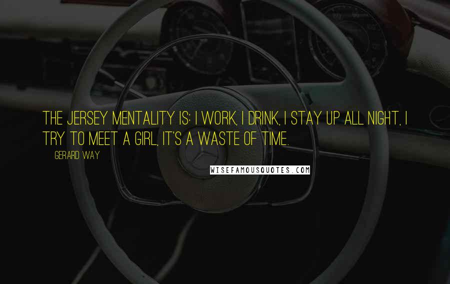 Gerard Way Quotes: The Jersey mentality is: I work, I drink, I stay up all night, I try to meet a girl, it's a waste of time.