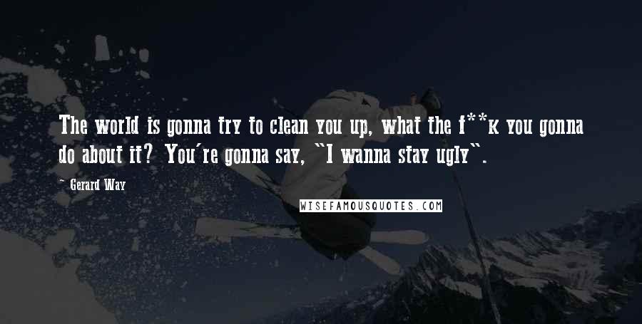 Gerard Way Quotes: The world is gonna try to clean you up, what the f**k you gonna do about it? You're gonna say, "I wanna stay ugly".