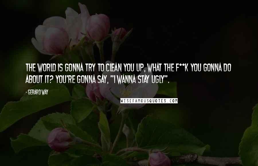 Gerard Way Quotes: The world is gonna try to clean you up, what the f**k you gonna do about it? You're gonna say, "I wanna stay ugly".