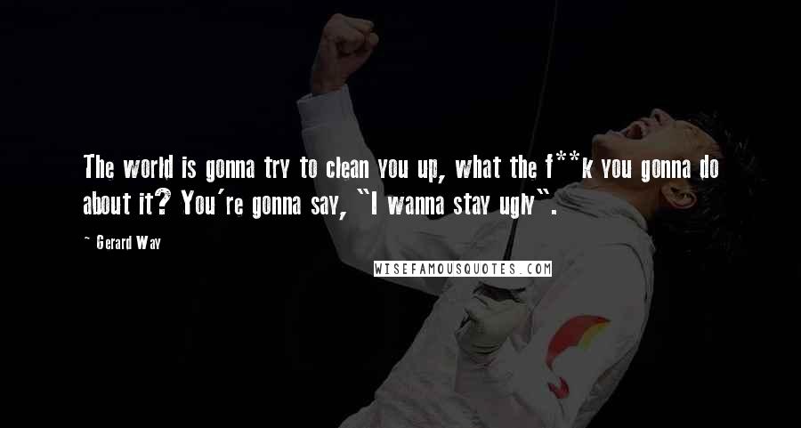 Gerard Way Quotes: The world is gonna try to clean you up, what the f**k you gonna do about it? You're gonna say, "I wanna stay ugly".