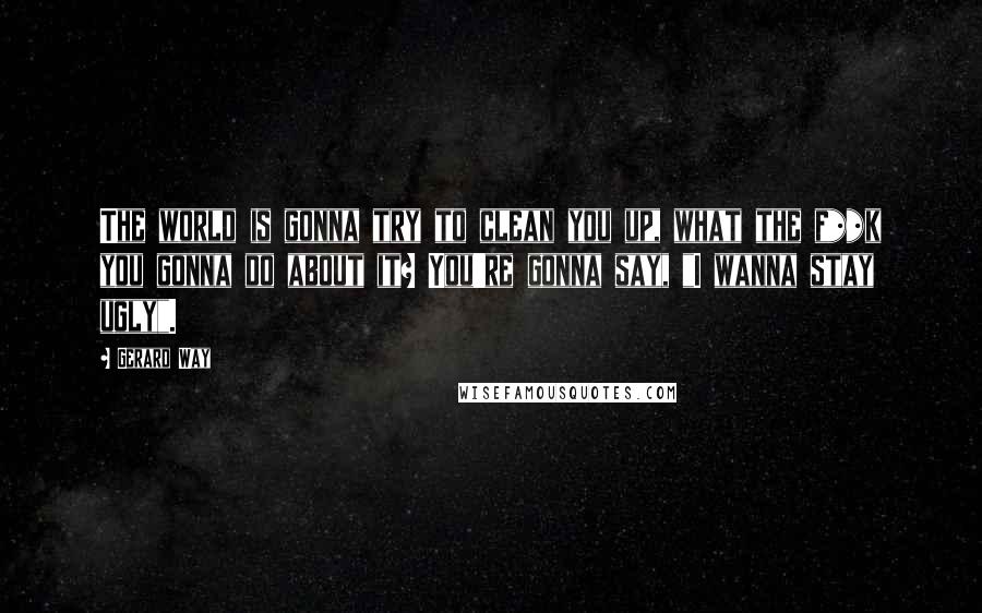 Gerard Way Quotes: The world is gonna try to clean you up, what the f**k you gonna do about it? You're gonna say, "I wanna stay ugly".