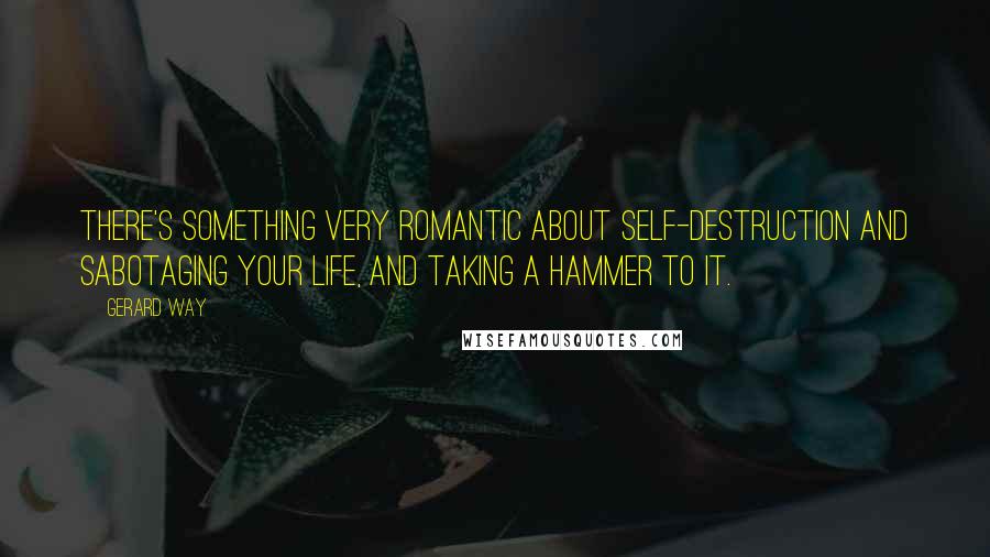 Gerard Way Quotes: There's something very romantic about self-destruction and sabotaging your life, and taking a hammer to it.