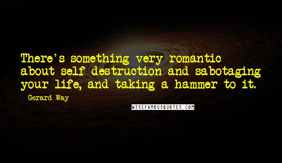 Gerard Way Quotes: There's something very romantic about self-destruction and sabotaging your life, and taking a hammer to it.