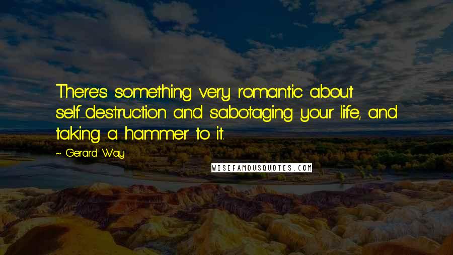 Gerard Way Quotes: There's something very romantic about self-destruction and sabotaging your life, and taking a hammer to it.