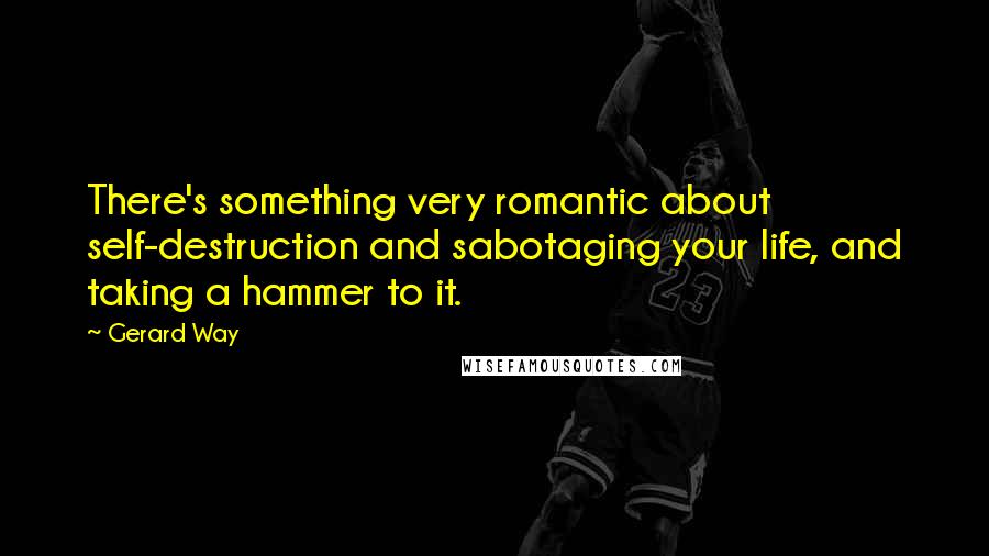 Gerard Way Quotes: There's something very romantic about self-destruction and sabotaging your life, and taking a hammer to it.