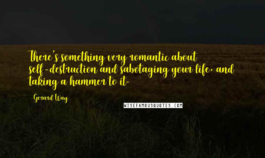 Gerard Way Quotes: There's something very romantic about self-destruction and sabotaging your life, and taking a hammer to it.