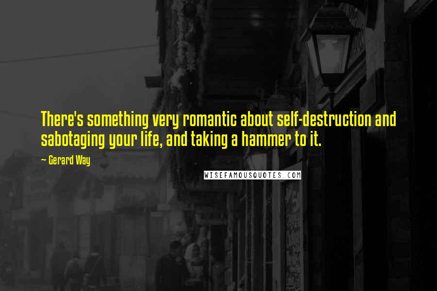 Gerard Way Quotes: There's something very romantic about self-destruction and sabotaging your life, and taking a hammer to it.