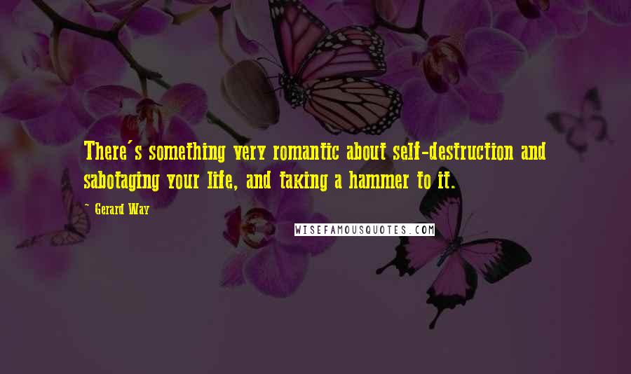 Gerard Way Quotes: There's something very romantic about self-destruction and sabotaging your life, and taking a hammer to it.