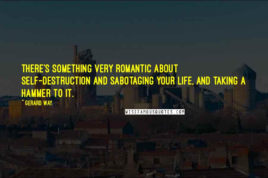 Gerard Way Quotes: There's something very romantic about self-destruction and sabotaging your life, and taking a hammer to it.