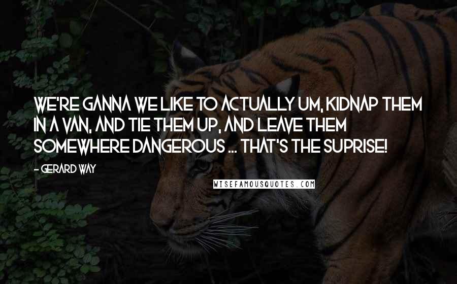 Gerard Way Quotes: We're ganna we like to actually um, kidnap them in a van, and tie them up, and leave them somewhere dangerous ... that's the SUPRISE!