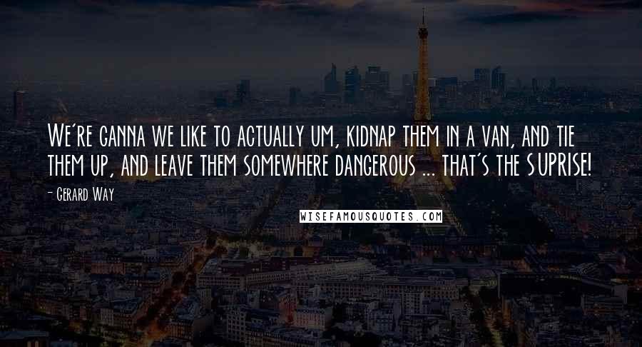 Gerard Way Quotes: We're ganna we like to actually um, kidnap them in a van, and tie them up, and leave them somewhere dangerous ... that's the SUPRISE!