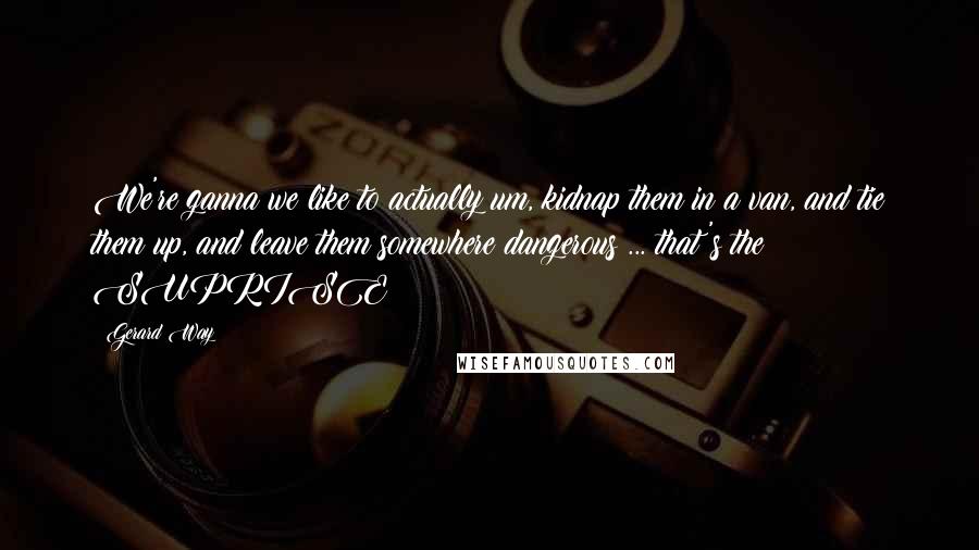 Gerard Way Quotes: We're ganna we like to actually um, kidnap them in a van, and tie them up, and leave them somewhere dangerous ... that's the SUPRISE!