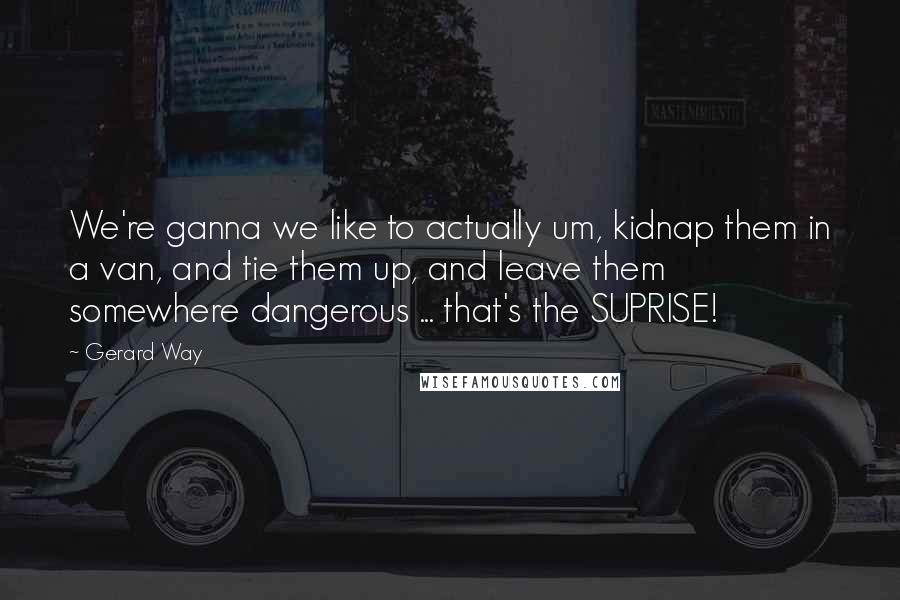 Gerard Way Quotes: We're ganna we like to actually um, kidnap them in a van, and tie them up, and leave them somewhere dangerous ... that's the SUPRISE!