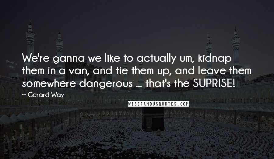 Gerard Way Quotes: We're ganna we like to actually um, kidnap them in a van, and tie them up, and leave them somewhere dangerous ... that's the SUPRISE!