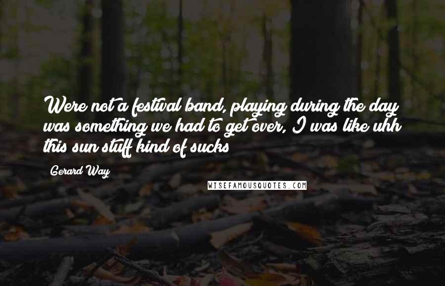 Gerard Way Quotes: Were not a festival band, playing during the day was something we had to get over, I was like uhh this sun stuff kind of sucks