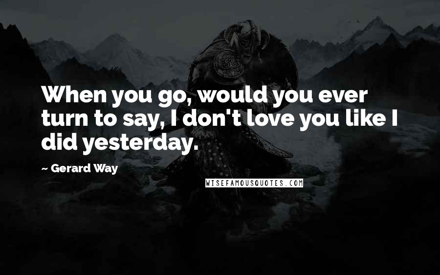 Gerard Way Quotes: When you go, would you ever turn to say, I don't love you like I did yesterday.