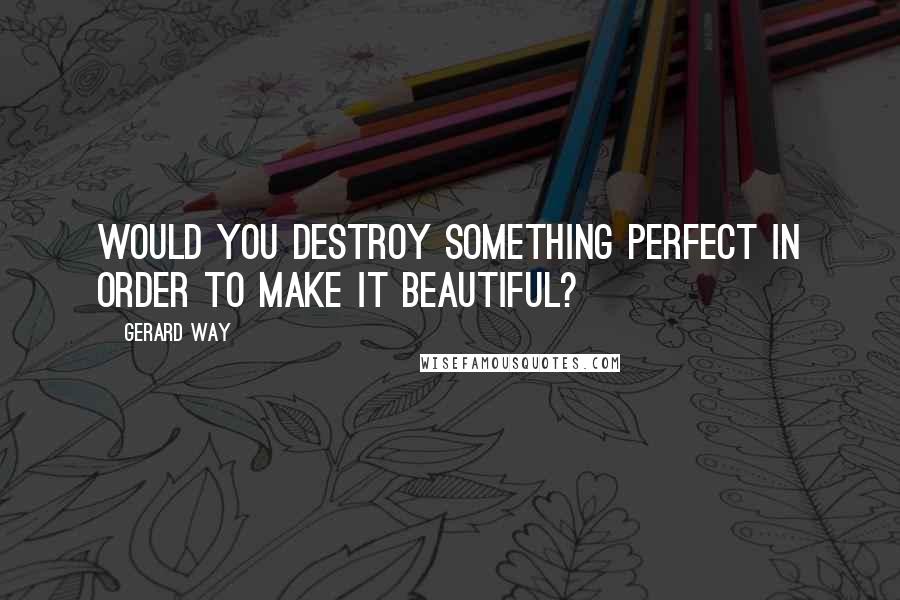 Gerard Way Quotes: Would you destroy Something perfect in order to make it beautiful?