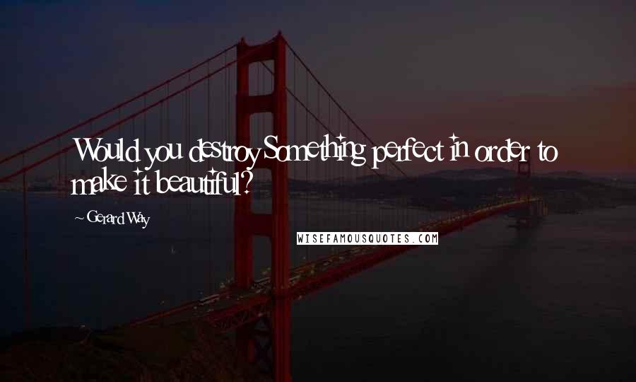 Gerard Way Quotes: Would you destroy Something perfect in order to make it beautiful?