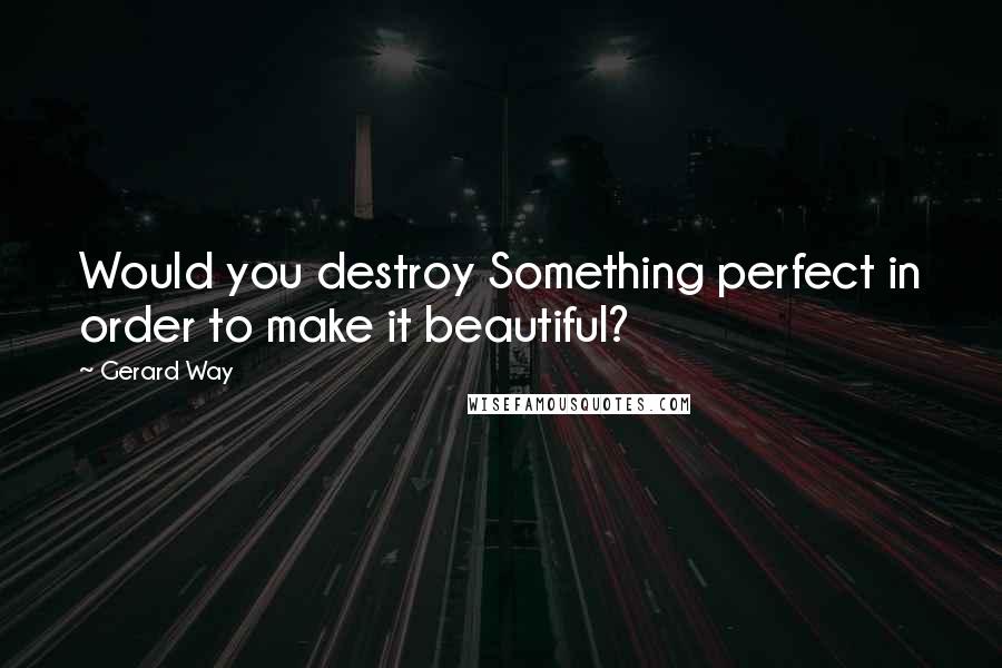 Gerard Way Quotes: Would you destroy Something perfect in order to make it beautiful?