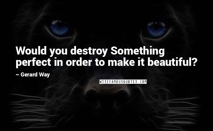 Gerard Way Quotes: Would you destroy Something perfect in order to make it beautiful?