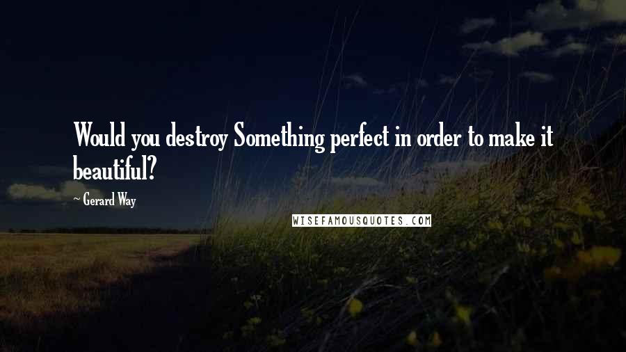 Gerard Way Quotes: Would you destroy Something perfect in order to make it beautiful?