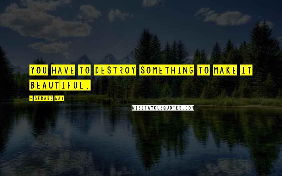 Gerard Way Quotes: You have to destroy something to make it beautiful.