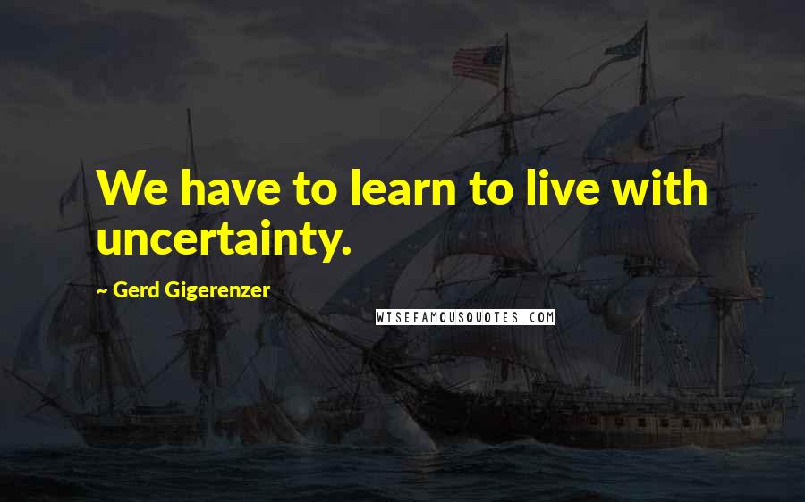 Gerd Gigerenzer Quotes: We have to learn to live with uncertainty.