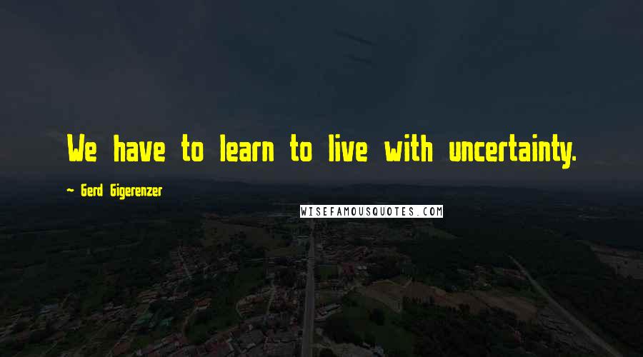 Gerd Gigerenzer Quotes: We have to learn to live with uncertainty.