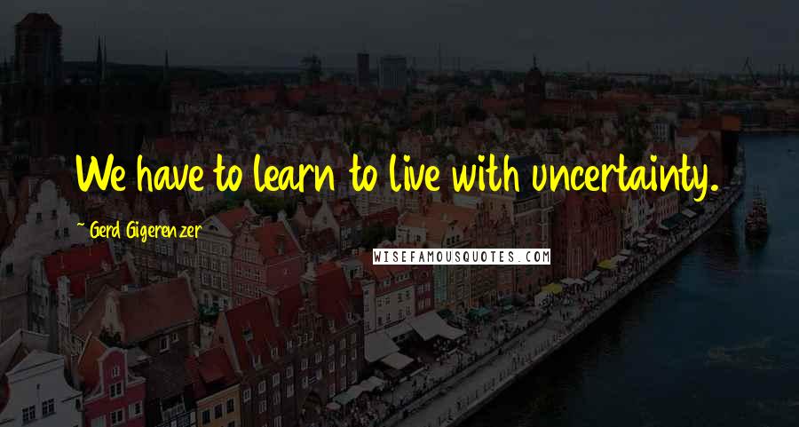 Gerd Gigerenzer Quotes: We have to learn to live with uncertainty.