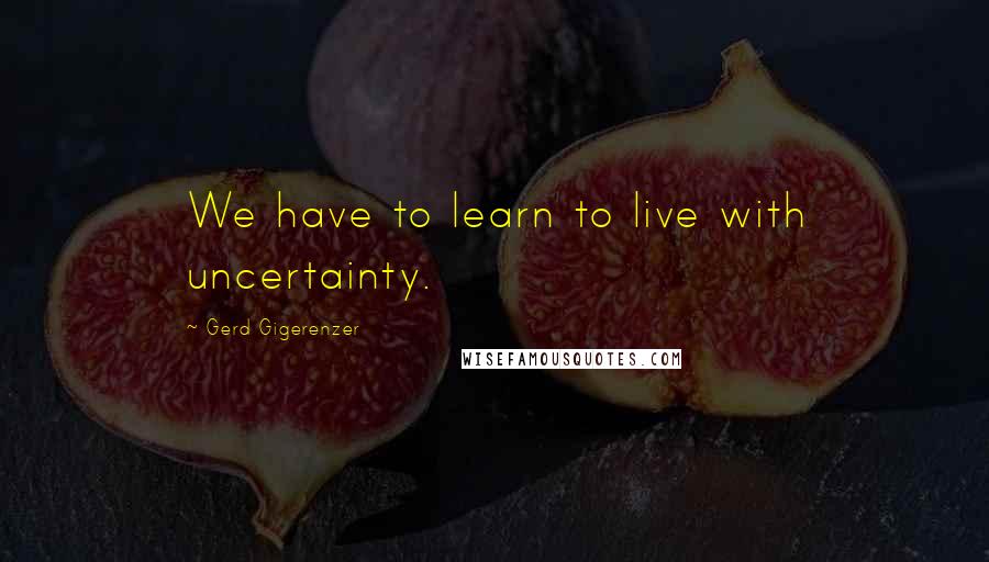 Gerd Gigerenzer Quotes: We have to learn to live with uncertainty.