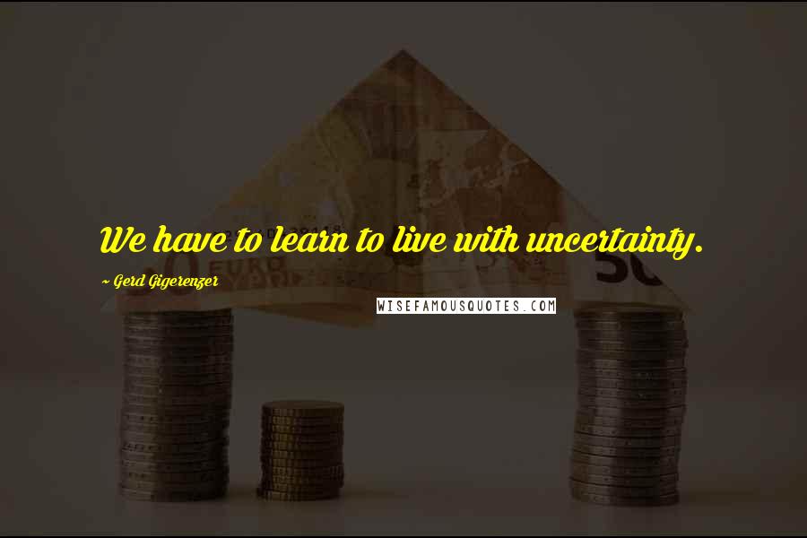 Gerd Gigerenzer Quotes: We have to learn to live with uncertainty.