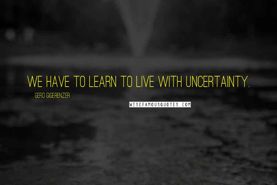 Gerd Gigerenzer Quotes: We have to learn to live with uncertainty.