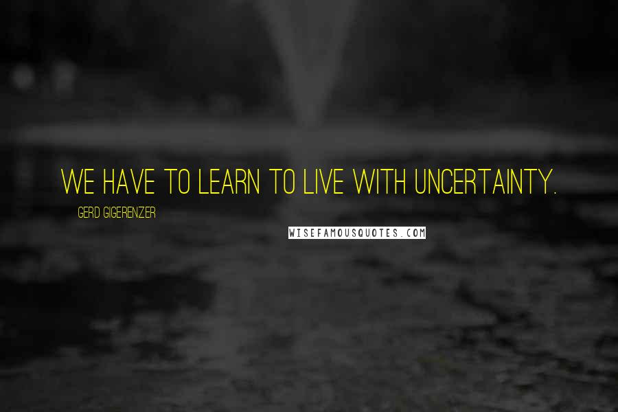 Gerd Gigerenzer Quotes: We have to learn to live with uncertainty.