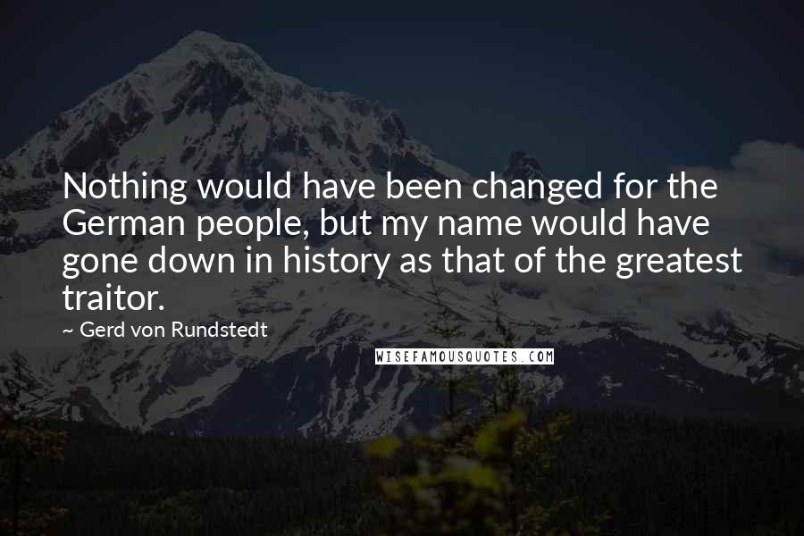 Gerd Von Rundstedt Quotes: Nothing would have been changed for the German people, but my name would have gone down in history as that of the greatest traitor.