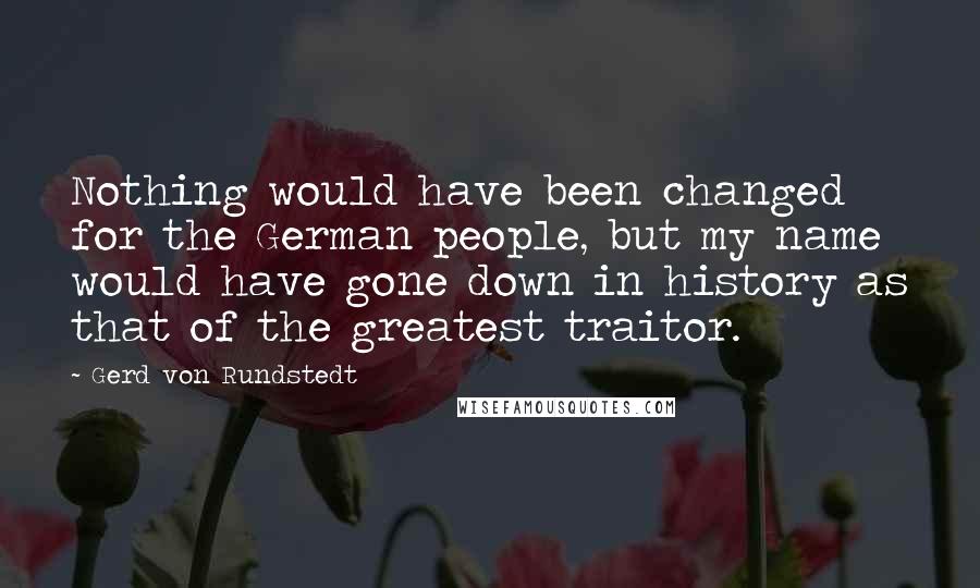 Gerd Von Rundstedt Quotes: Nothing would have been changed for the German people, but my name would have gone down in history as that of the greatest traitor.