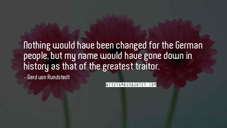 Gerd Von Rundstedt Quotes: Nothing would have been changed for the German people, but my name would have gone down in history as that of the greatest traitor.