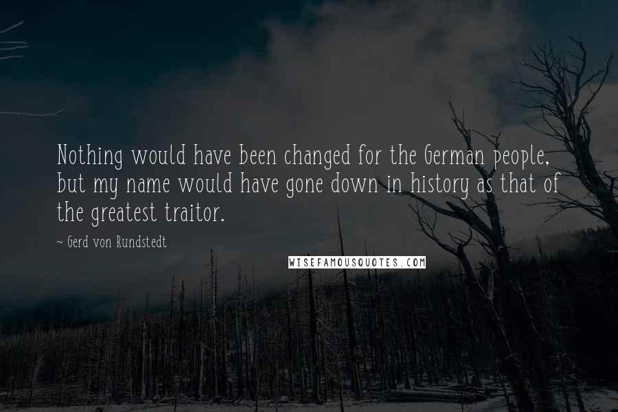 Gerd Von Rundstedt Quotes: Nothing would have been changed for the German people, but my name would have gone down in history as that of the greatest traitor.