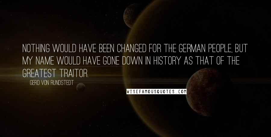 Gerd Von Rundstedt Quotes: Nothing would have been changed for the German people, but my name would have gone down in history as that of the greatest traitor.