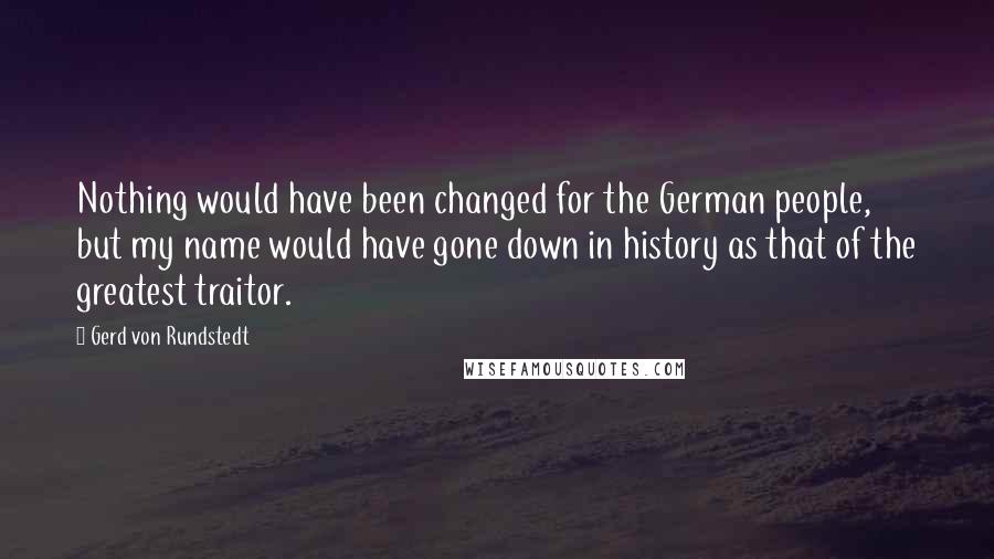 Gerd Von Rundstedt Quotes: Nothing would have been changed for the German people, but my name would have gone down in history as that of the greatest traitor.