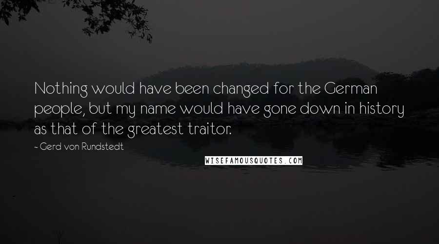 Gerd Von Rundstedt Quotes: Nothing would have been changed for the German people, but my name would have gone down in history as that of the greatest traitor.