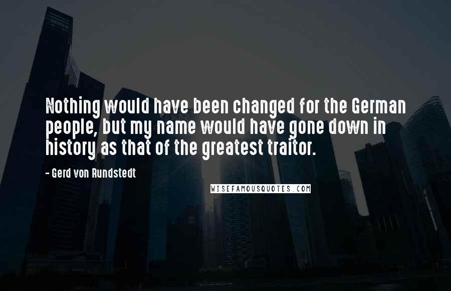 Gerd Von Rundstedt Quotes: Nothing would have been changed for the German people, but my name would have gone down in history as that of the greatest traitor.