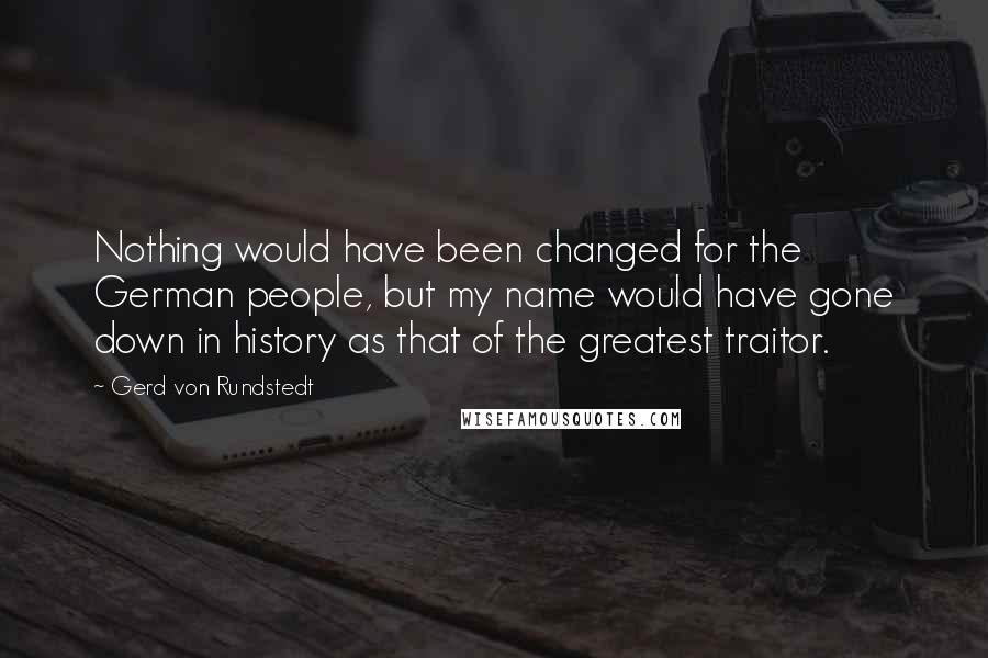 Gerd Von Rundstedt Quotes: Nothing would have been changed for the German people, but my name would have gone down in history as that of the greatest traitor.