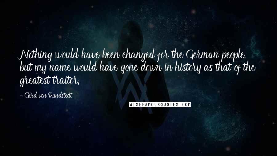 Gerd Von Rundstedt Quotes: Nothing would have been changed for the German people, but my name would have gone down in history as that of the greatest traitor.