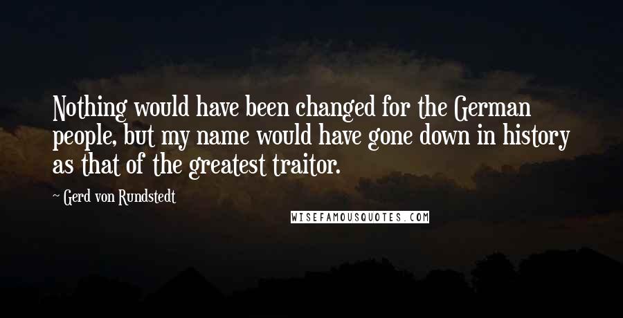 Gerd Von Rundstedt Quotes: Nothing would have been changed for the German people, but my name would have gone down in history as that of the greatest traitor.