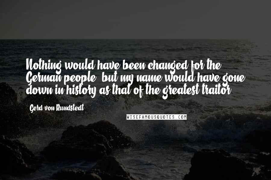 Gerd Von Rundstedt Quotes: Nothing would have been changed for the German people, but my name would have gone down in history as that of the greatest traitor.