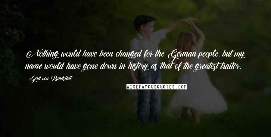 Gerd Von Rundstedt Quotes: Nothing would have been changed for the German people, but my name would have gone down in history as that of the greatest traitor.