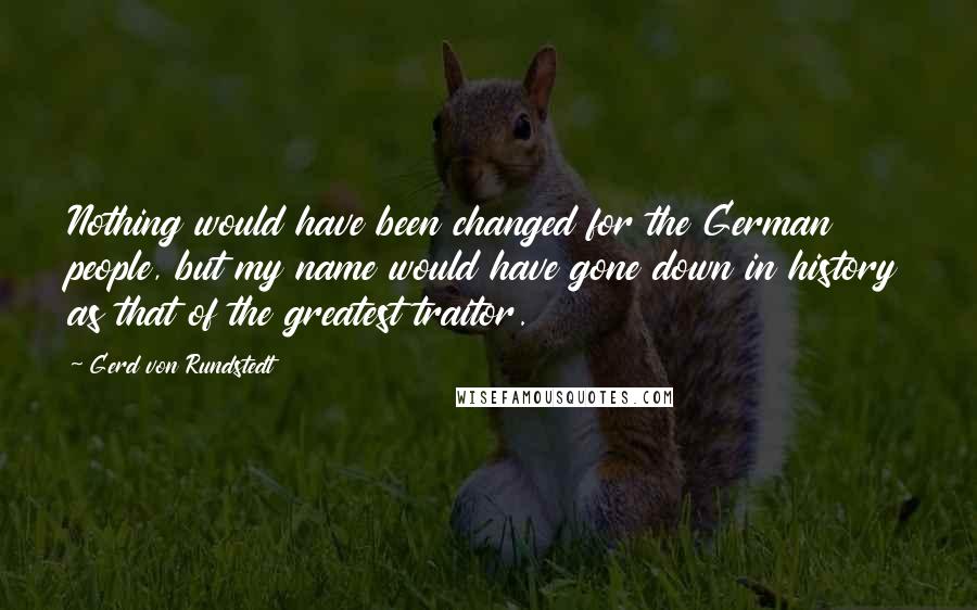 Gerd Von Rundstedt Quotes: Nothing would have been changed for the German people, but my name would have gone down in history as that of the greatest traitor.