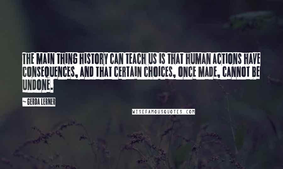 Gerda Lerner Quotes: The main thing history can teach us is that human actions have consequences, and that certain choices, once made, cannot be undone.